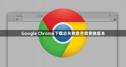 Google Chrome下载总失败是否需更换版本1
