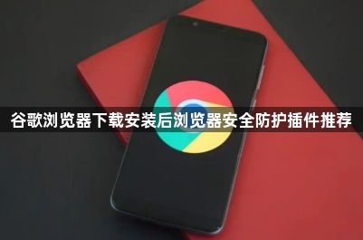 谷歌浏览器下载安装后浏览器安全防护插件推荐1