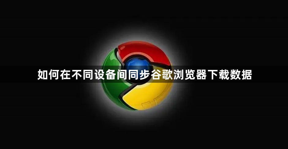如何在不同设备间同步谷歌浏览器下载数据1