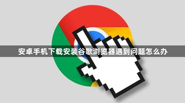 安卓手机下载安装谷歌浏览器遇到问题怎么办1