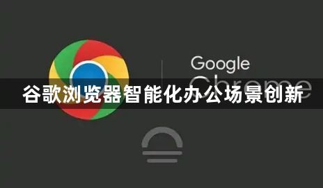 谷歌浏览器智能化办公场景创新1