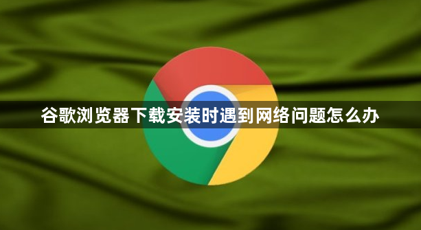 谷歌浏览器下载安装时遇到网络问题怎么办1