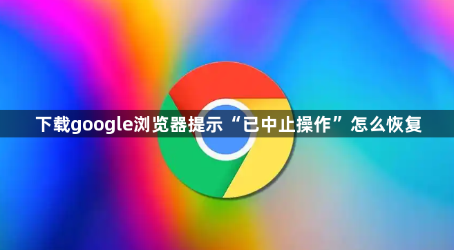 下载google浏览器提示“已中止操作”怎么恢复1